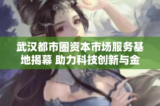 武汉都市圈资本市场服务基地揭幕 助力科技创新与金融发展