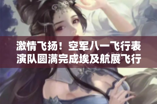 激情飞扬！空军八一飞行表演队圆满完成埃及航展飞行秀