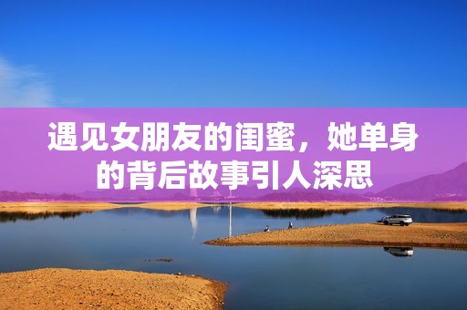遇见女朋友的闺蜜，她单身的背后故事引人深思