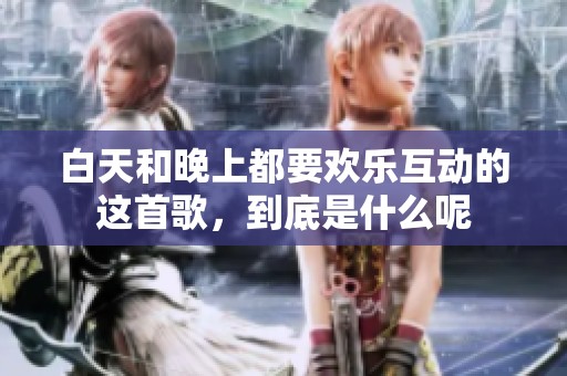白天和晚上都要欢乐互动的这首歌，到底是什么呢