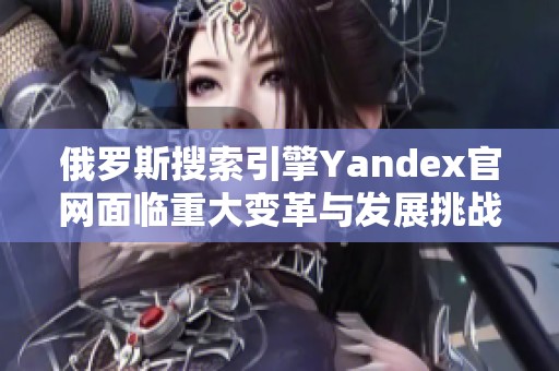 俄罗斯搜索引擎Yandex官网面临重大变革与发展挑战