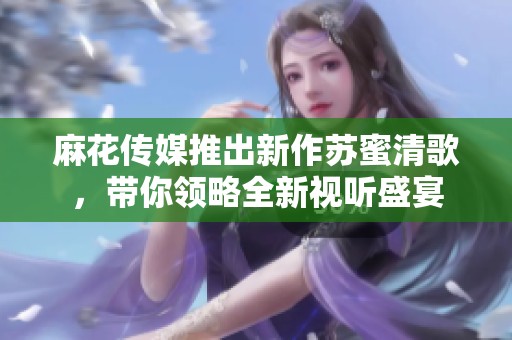 麻花传媒推出新作苏蜜清歌，带你领略全新视听盛宴