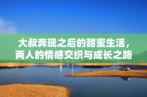 大叔奔现之后的甜蜜生活，两人的情感交织与成长之路
