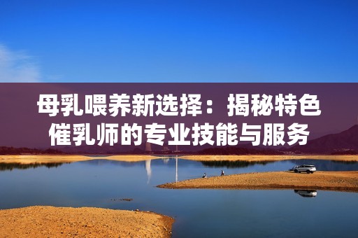 母乳喂养新选择：揭秘特色催乳师的专业技能与服务