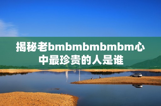 揭秘老bmbmbmbmbm心中最珍贵的人是谁