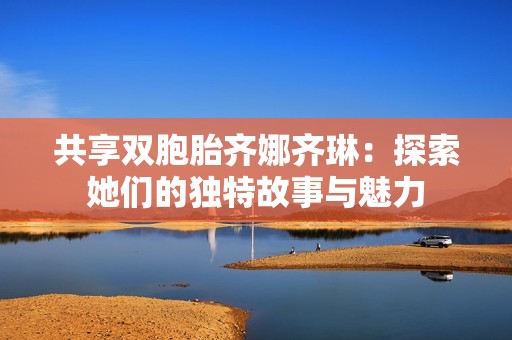 共享双胞胎齐娜齐琳：探索她们的独特故事与魅力