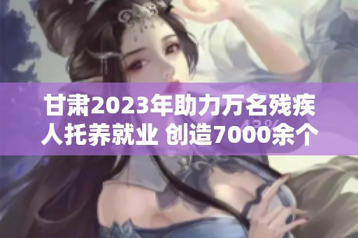 甘肃2023年助力万名残疾人托养就业 创造7000余个就业机会