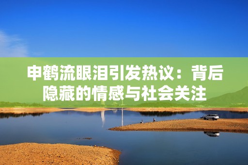 申鹤流眼泪引发热议：背后隐藏的情感与社会关注