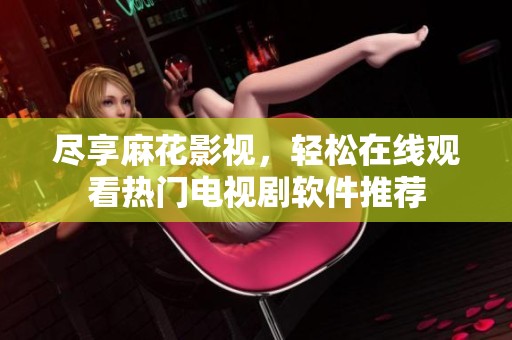 尽享麻花影视，轻松在线观看热门电视剧软件推荐