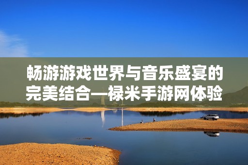 畅游游戏世界与音乐盛宴的完美结合—禄米手游网体验分享