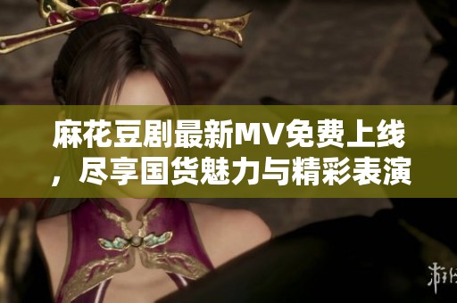 麻花豆剧最新MV免费上线，尽享国货魅力与精彩表演