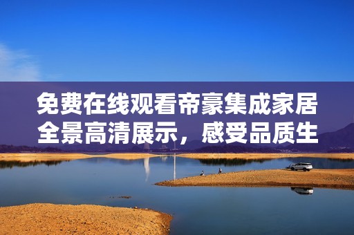 免费在线观看帝豪集成家居全景高清展示，感受品质生活