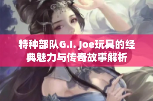 特种部队G.I. Joe玩具的经典魅力与传奇故事解析