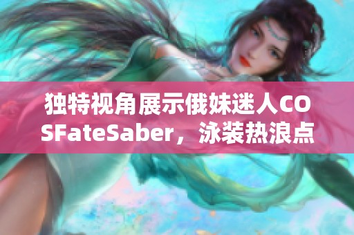 独特视角展示俄妹迷人COSFateSaber，泳装热浪点燃夏日激情