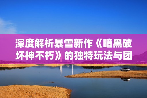 深度解析暴雪新作《暗黑破坏神不朽》的独特玩法与团队协作机制