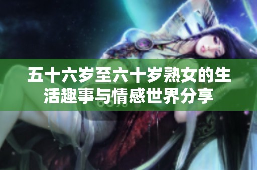 五十六岁至六十岁熟女的生活趣事与情感世界分享