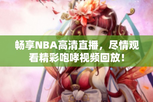 畅享NBA高清直播，尽情观看精彩咆哮视频回放！