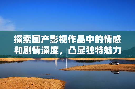 探索国产影视作品中的情感和剧情深度，凸显独特魅力