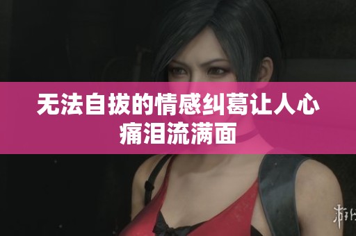 无法自拔的情感纠葛让人心痛泪流满面