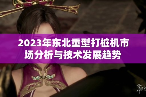 2023年东北重型打桩机市场分析与技术发展趋势