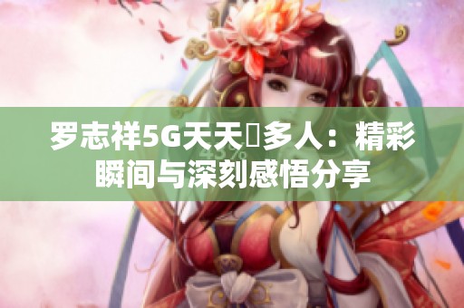 罗志祥5G天天奭多人：精彩瞬间与深刻感悟分享