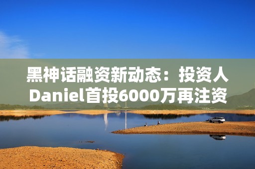 黑神话融资新动态：投资人Daniel首投6000万再注资1亿