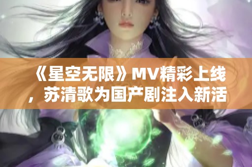 《星空无限》MV精彩上线，苏清歌为国产剧注入新活力
