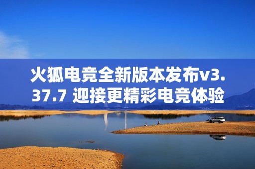 火狐电竞全新版本发布v3.37.7 迎接更精彩电竞体验