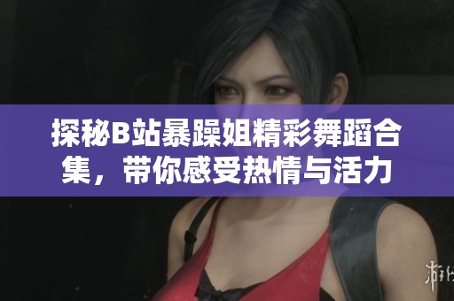 探秘B站暴躁姐精彩舞蹈合集，带你感受热情与活力