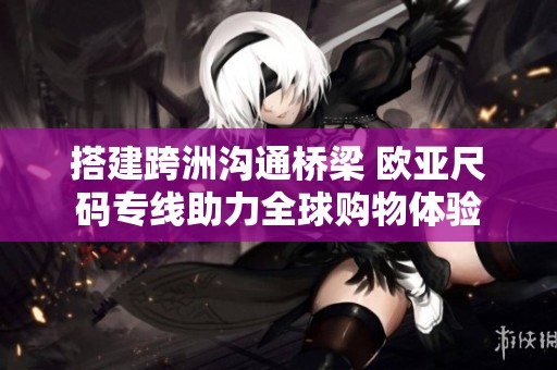 搭建跨洲沟通桥梁 欧亚尺码专线助力全球购物体验