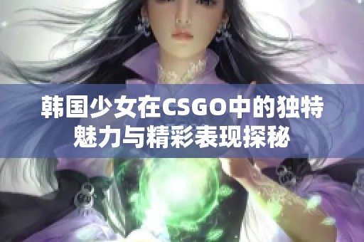 韩国少女在CSGO中的独特魅力与精彩表现探秘