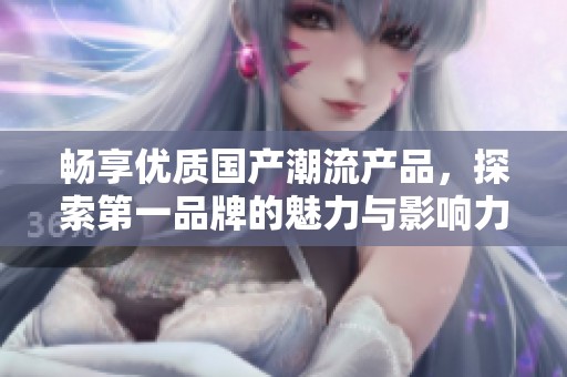 畅享优质国产潮流产品，探索第一品牌的魅力与影响力