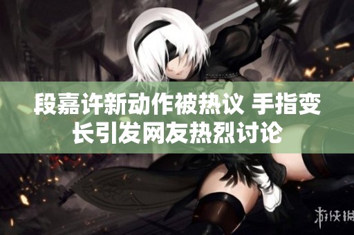 段嘉许新动作被热议 手指变长引发网友热烈讨论