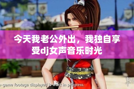 今天我老公外出，我独自享受dj女声音乐时光
