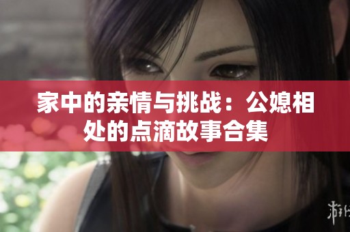 家中的亲情与挑战：公媳相处的点滴故事合集