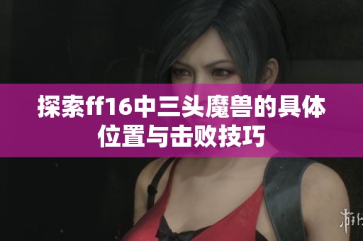 探索ff16中三头魔兽的具体位置与击败技巧