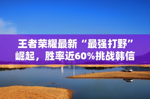 王者荣耀最新“最强打野”崛起，胜率近60%挑战韩信与赵云