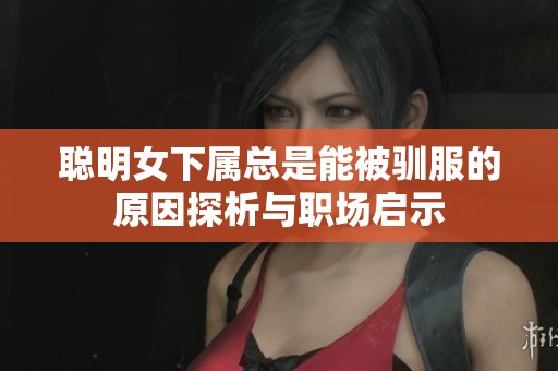 聪明女下属总是能被驯服的原因探析与职场启示