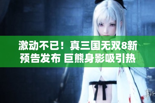 激动不已！真三国无双8新预告发布 巨熊身影吸引热切讨论
