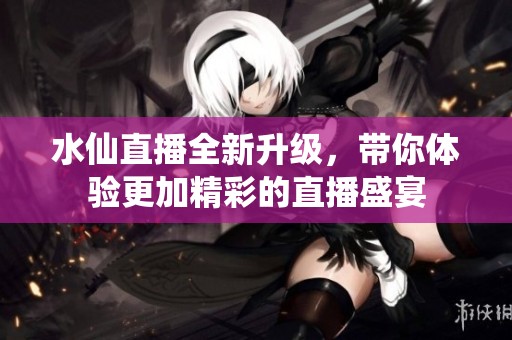 水仙直播全新升级，带你体验更加精彩的直播盛宴