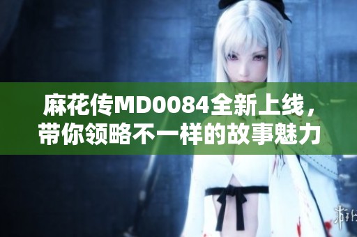 麻花传MD0084全新上线，带你领略不一样的故事魅力