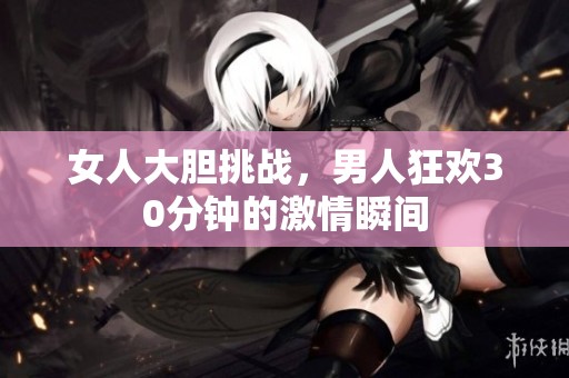 女人大胆挑战，男人狂欢30分钟的激情瞬间