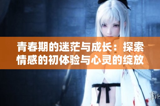 青春期的迷茫与成长：探索情感的初体验与心灵的绽放