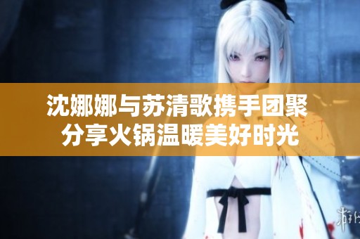 沈娜娜与苏清歌携手团聚 分享火锅温暖美好时光