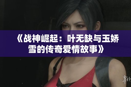 《战神崛起：叶无缺与玉娇雪的传奇爱情故事》