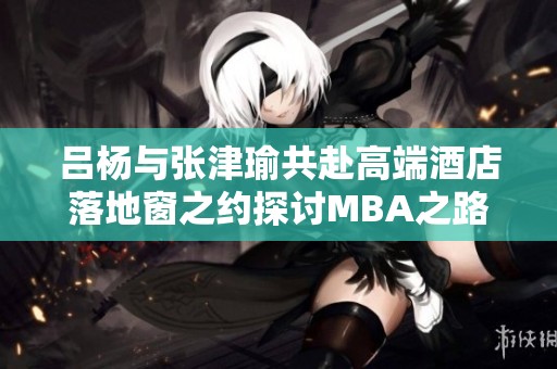 吕杨与张津瑜共赴高端酒店落地窗之约探讨MBA之路