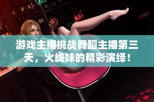 游戏主播挑战舞蹈主播第三天，火线妹的精彩演绎！