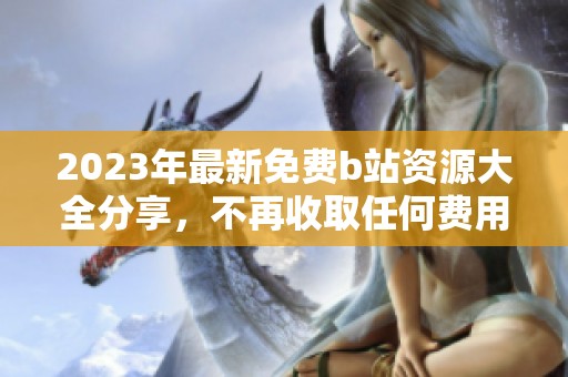 2023年最新免费b站资源大全分享，不再收取任何费用