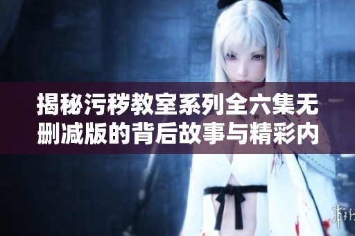 揭秘污秽教室系列全六集无删减版的背后故事与精彩内容