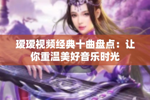 瑷瑷视频经典十曲盘点：让你重温美好音乐时光